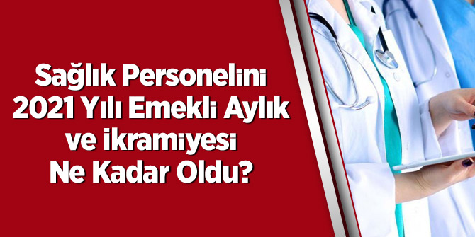Sağlık personelinin 2021 yılı emekli aylık ve ikramiyesi ne kadar oldu?