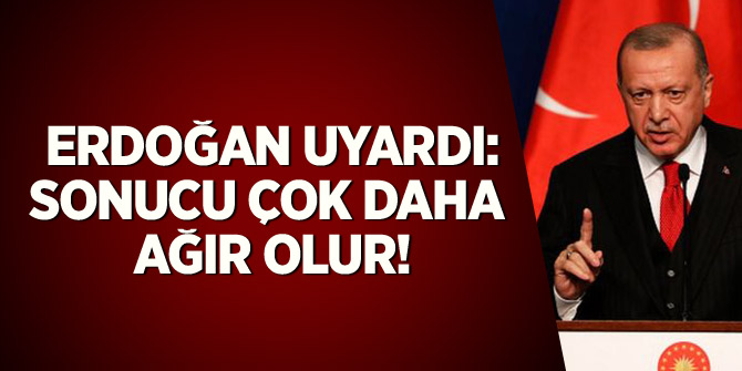 Erdoğan uyardı: Sonucu çok daha ağır olur!