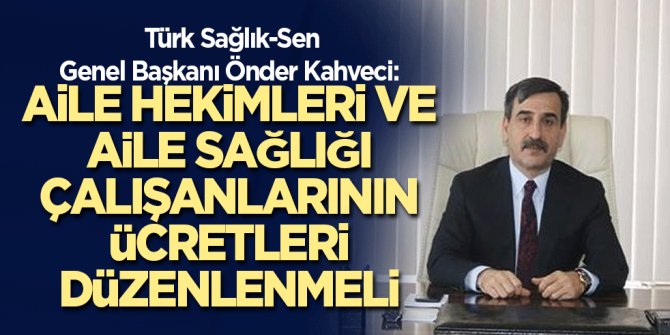 Türk Sağlık-Sen Genel Başkanı Önder Kahveci: Aile Hekimleri ve Aile Sağlığı Çalışanlarının Ücretleri Düzenlenmeli