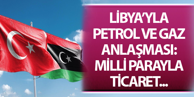 Libya'yla petrol ve gaz anlaşması: Milli parayla ticaret...