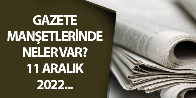 11 Aralık 2022 gazete manşetlerinde neler var?