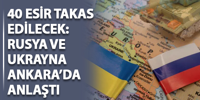 40 esir takas edilecek: Rusya ve Ukrayna Ankara'da anlaştı