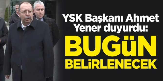 YSK Başkanı Ahmet Yener duyurdu: Bugün belirlenecek