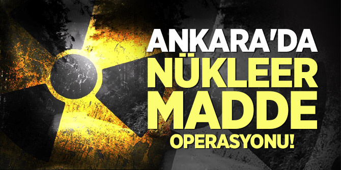 Ankara'da nükleer madde operasyonu!