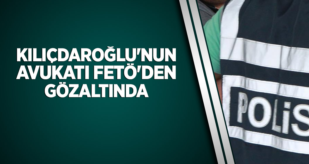Kılıçdaroğlu'nun avukatı FETÖ'den gözaltında