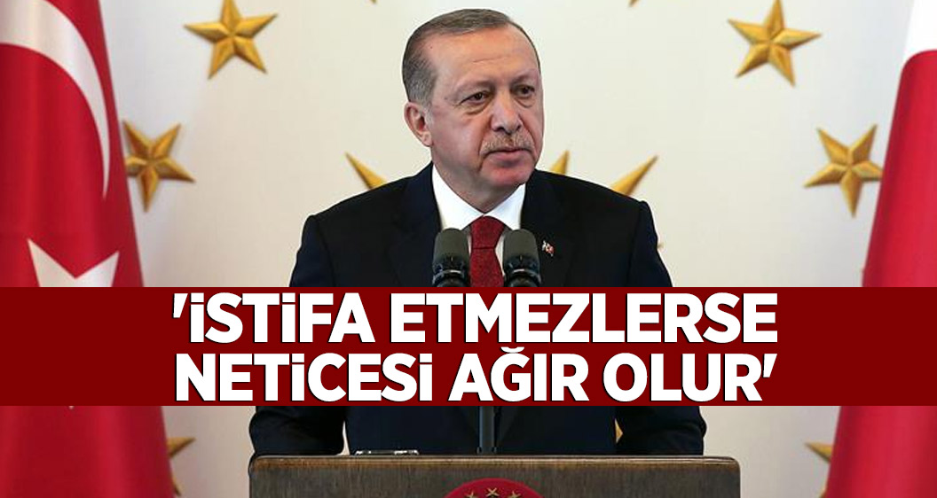 Erdoğan: İstifa etmezlerse neticesi ağır olur