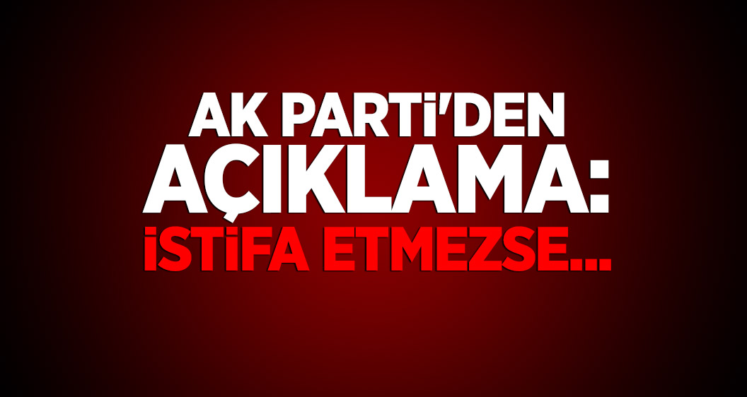 AK Parti'den açıklama: İstifa etmezse...