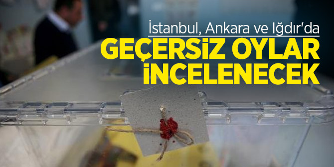 İstanbul, Ankara ve Iğdır'da geçersiz oylar incelenecek