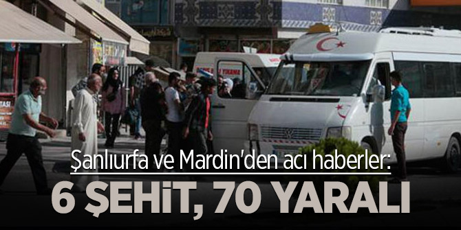 Şanlıurfa ve Mardin'den acı haberler: 6 şehit, 70 yaralı