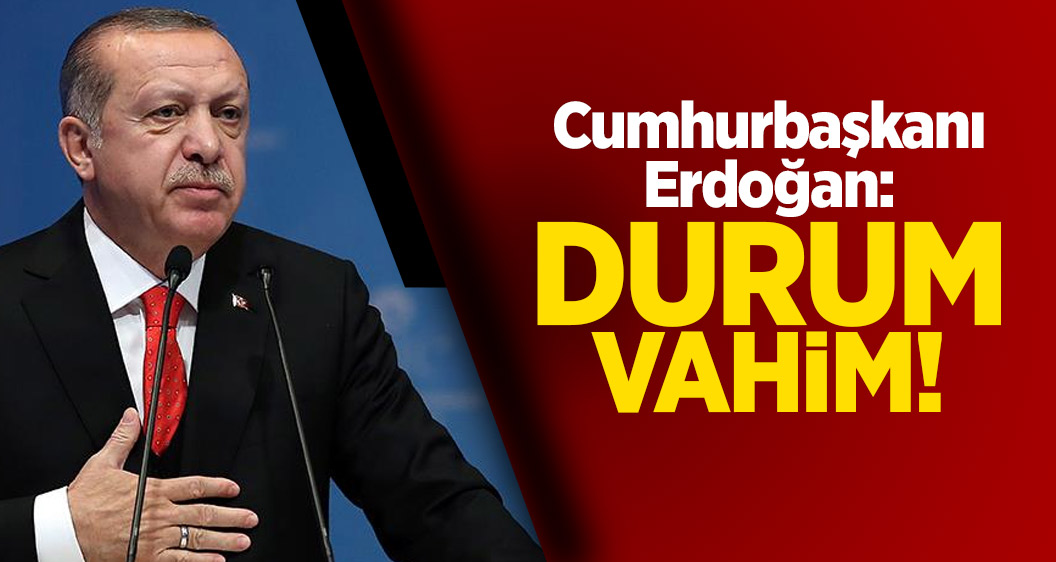 Cumhurbaşkanı Erdoğan: Durum vahim!