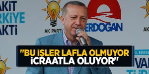 "Bu işler lafla olmuyor, icraatla oluyor"